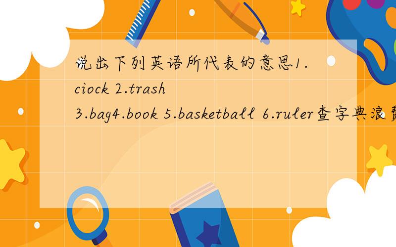 说出下列英语所代表的意思1.ciock 2.trash 3.bag4.book 5.basketball 6.ruler查字典浪费时间！``