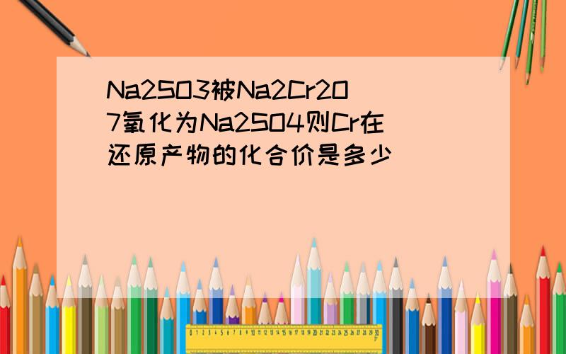 Na2SO3被Na2Cr2O7氧化为Na2SO4则Cr在还原产物的化合价是多少