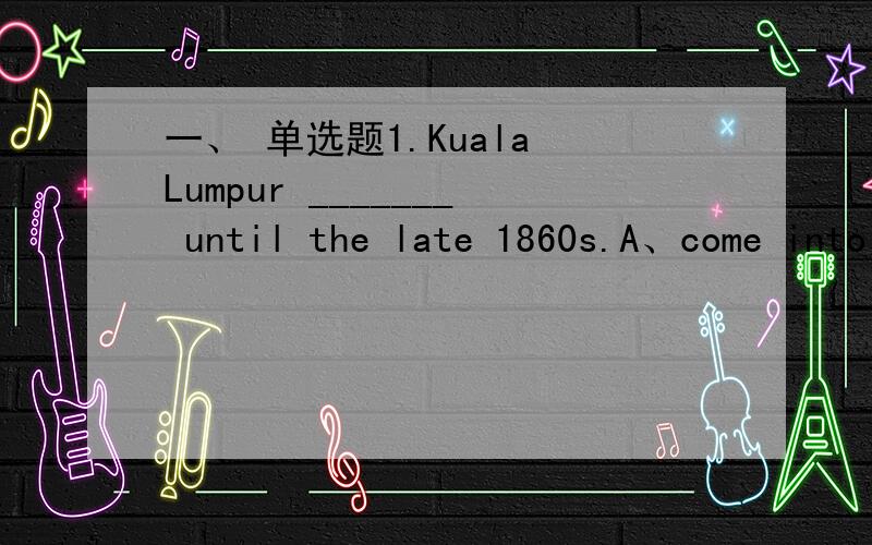 一、 单选题1.Kuala Lumpur _______ until the late 1860s.A、come into beingB、has come into beingC、didn't come into beingD、hadn't come into being2.In the late 1840s thousands of Americans rushed to California in search _______ gold.A、forB