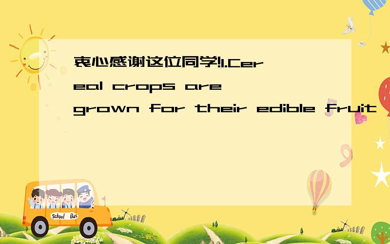 衷心感谢这位同学!1.Cereal crops are grown for their edible fruit,botanically called a caryopsis but popularly referred to as a grain,a kernel,or a seed.The seed is a single fruit consisting of two major components,the endosperm and the embryo
