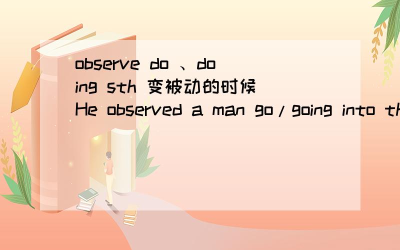 observe do 、doing sth 变被动的时候He observed a man go/going into the bank.（go全过程,going正在进行）被动时要把to补出来 下面两句话都对吗,如果不对,为什么?A man was observed to go into the bank.A man was observed
