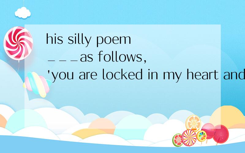 his silly poem___as follows,'you are locked in my heart and the key has been lost.A.reads B.flows C.writes