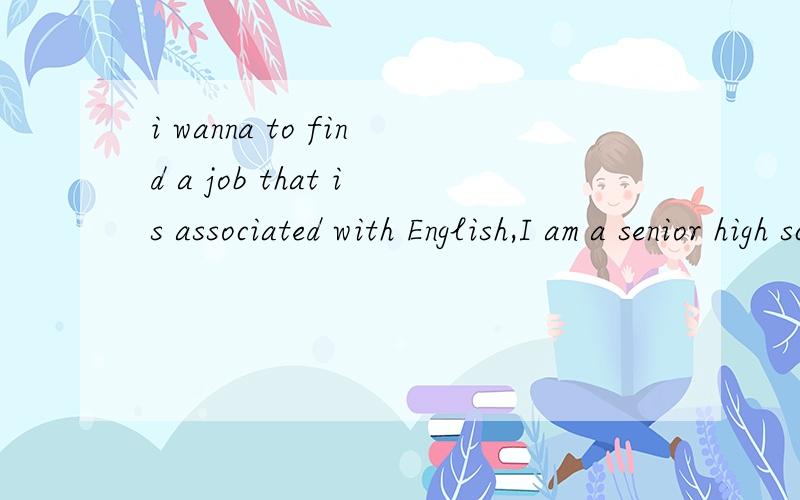 i wanna to find a job that is associated with English,I am a senior high school teacher.with a lot of experiences of teaching.i have worked with foreign teachers for about two years and responsible for recruiting them.