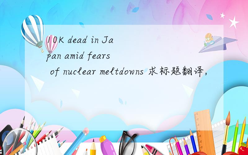 10K dead in Japan amid fears of nuclear meltdowns 求标题翻译,