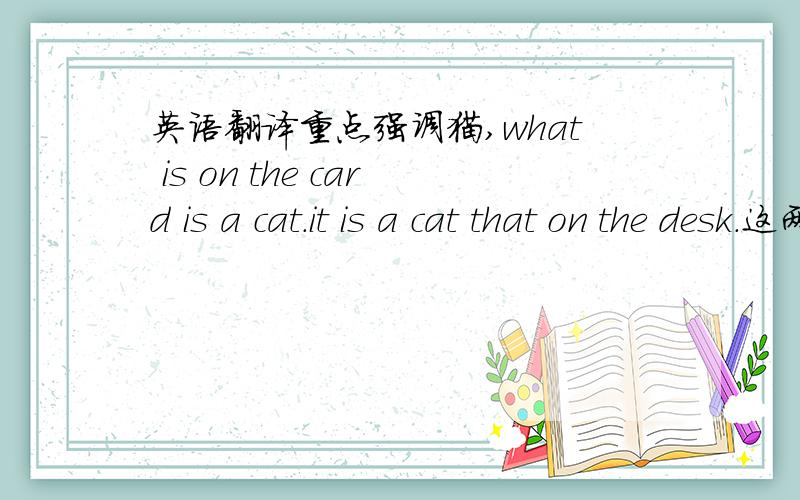 英语翻译重点强调猫,what is on the card is a cat.it is a cat that on the desk.这两句话有没有错?请帮忙修改下