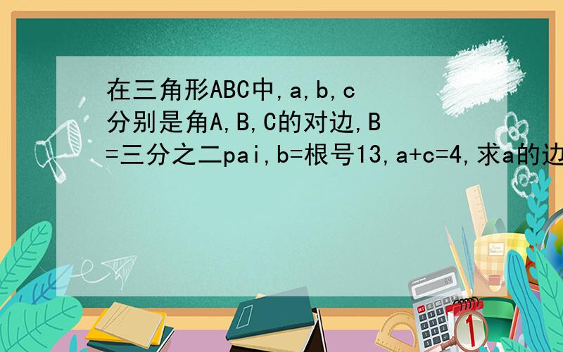 在三角形ABC中,a,b,c分别是角A,B,C的对边,B=三分之二pai,b=根号13,a+c=4,求a的边长.