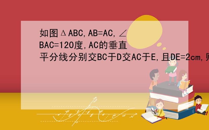 如图ΔABC,AB=AC,∠BAC=120度,AC的垂直平分线分别交BC于D交AC于E,且DE=2cm,则BC等于多少厘米?