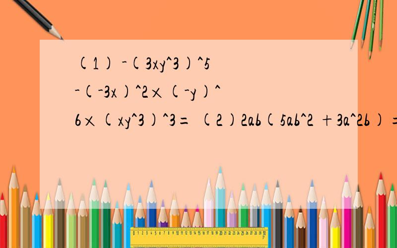 (1) -(3xy^3)^5-(-3x)^2×(-y)^6×(xy^3)^3= (2)2ab(5ab^2 +3a^2b)=(3)(-3x^2 y)×(-x^4)×(-y^3)=(4)[3^2×(a^2)^3]^2=