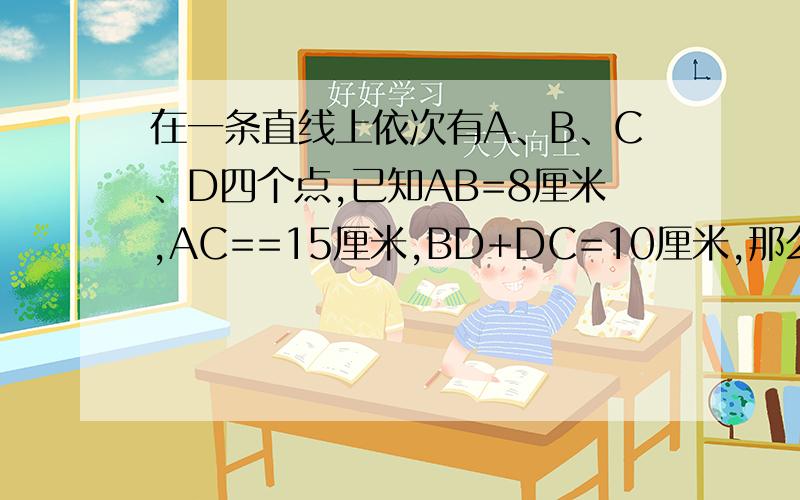 在一条直线上依次有A、B、C、D四个点,已知AB=8厘米,AC==15厘米,BD+DC=10厘米,那么AD=多少厘米或多少厘米