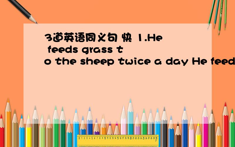 3道英语同义句 快 1.He feeds grass to the sheep twice a day He feeds _ _ _ grass twice a day2.could you please not talk now?_ _ _ now3.When I called him,he wasn't in When I called him,he wasn't_全是同义句替换 谢谢老```