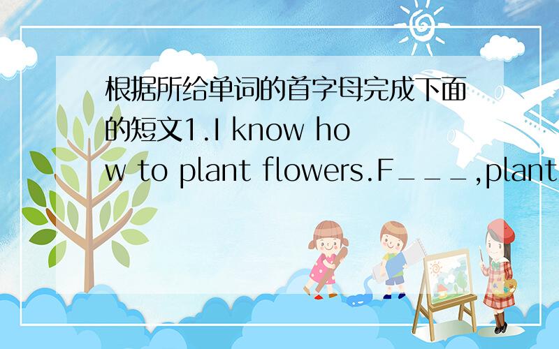 根据所给单词的首字母完成下面的短文1.I know how to plant flowers.F___,plant the s_____ into the s ____.T_____ put the pot under the s ____ and add water often.Add t___ wait forthe s____.At last wait for aflower to grow.2.Zoom:H_____ d