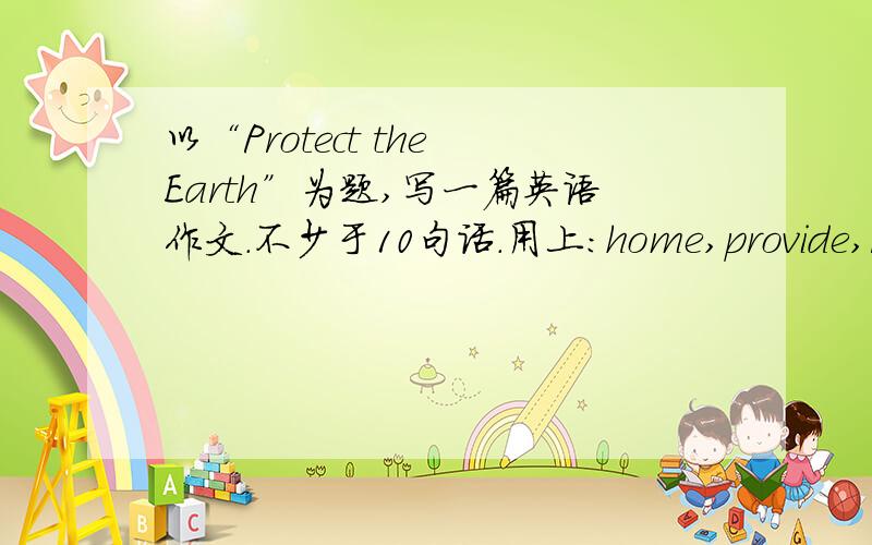 以“Protect the Earth”为题,写一篇英语作文.不少于10句话.用上:home,provide,rubbish,pollute,stop,plant,important