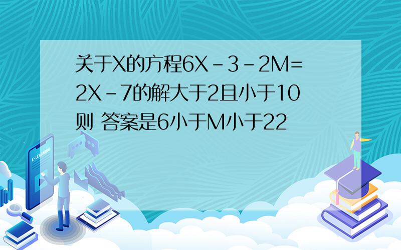 关于X的方程6X-3-2M=2X-7的解大于2且小于10则 答案是6小于M小于22