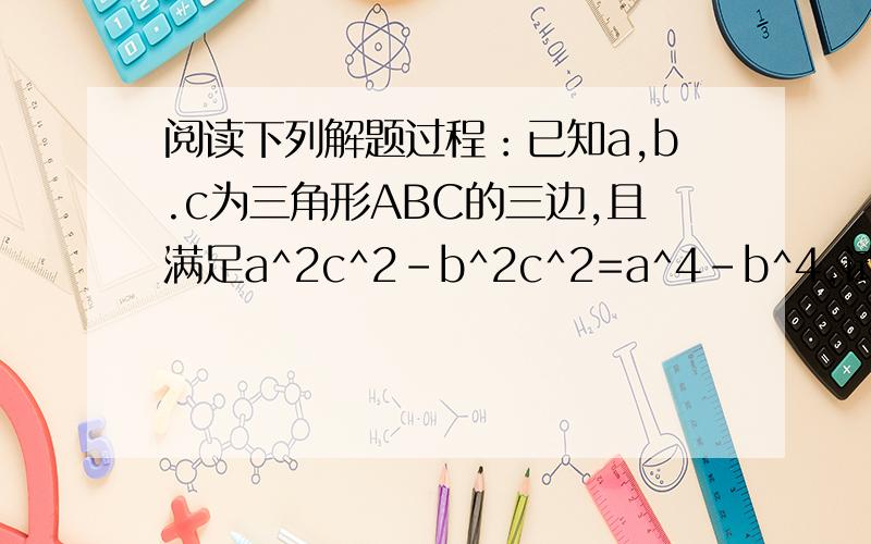 阅读下列解题过程：已知a,b.c为三角形ABC的三边,且满足a^2c^2-b^2c^2=a^4-b^4,试判断三角形ABC的形因为a^2c^2-b^2c^2=a^4-b^4 1所以c^2(a^2-b^2)=(a^2+b^2)(a^2-b^2) 2所以c^2=a^2+b^2 3所以三角形ABC为直角三角形 问