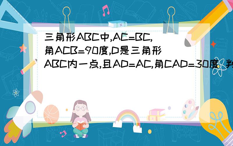 三角形ABC中,AC=BC,角ACB=90度,D是三角形ABC内一点,且AD=AC,角CAD=30度 判断BD,CD的大小关系.