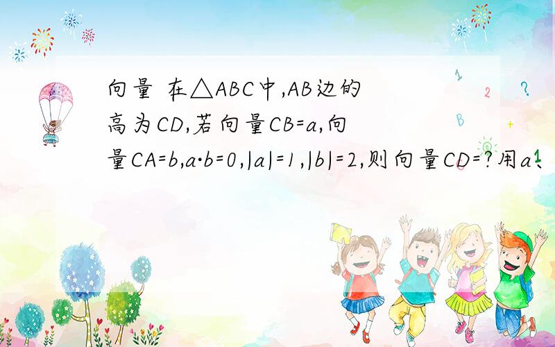 向量 在△ABC中,AB边的高为CD,若向量CB=a,向量CA=b,a·b=0,|a|=1,|b|=2,则向量CD=?用a、b表示