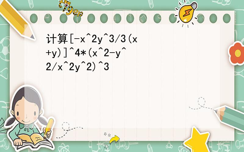 计算[-x^2y^3/3(x+y)]^4*(x^2-y^2/x^2y^2)^3