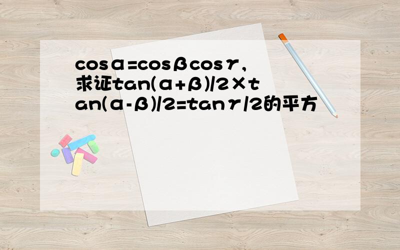 cosα=cosβcosγ,求证tan(α+β)/2×tan(α-β)/2=tanγ/2的平方