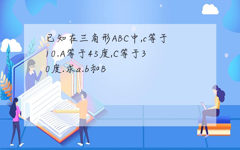已知在三角形ABC中,c等于10.A等于45度,C等于30度.求a.b和B