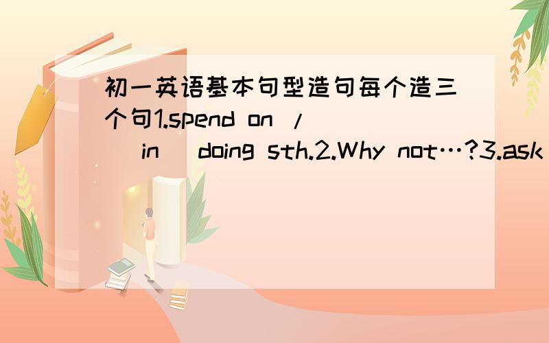 初一英语基本句型造句每个造三个句1.spend on / (in) doing sth.2.Why not…?3.ask sb.to do sth.