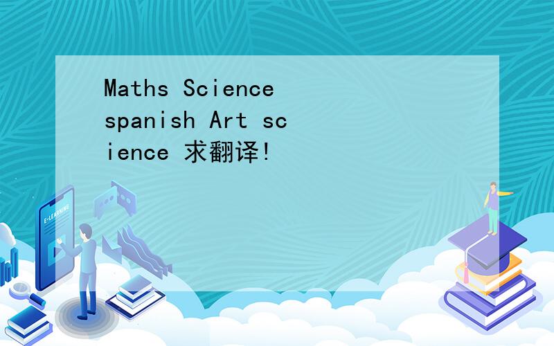 Maths Science spanish Art science 求翻译!