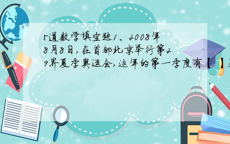 5道数学填空题1、2008年8月8日,在首都北京举行第29界夏季奥运会,这年的第一季度有【 】天.2、如果a÷b=3······5,把a和b同时扩大2倍,商是【 】.余数是【 】3、在解X÷25=100这个方程式时,要使