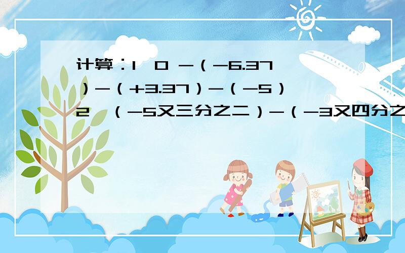 计算：1、0 -（-6.37）-（+3.37）-（-5）2、（-5又三分之二）-（-3又四分之三）-（-2又三分之二）-（+1又四分之三）写出方法，为什么