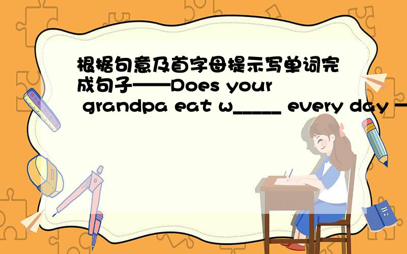 根据句意及首字母提示写单词完成句子——Does your grandpa eat w_____ every day ——Yes .He is in good health .