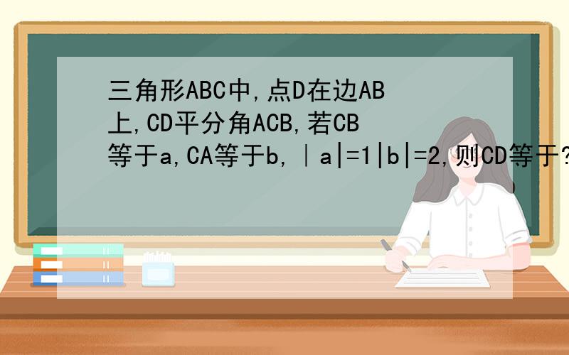 三角形ABC中,点D在边AB上,CD平分角ACB,若CB等于a,CA等于b,｜a|=1|b|=2,则CD等于?