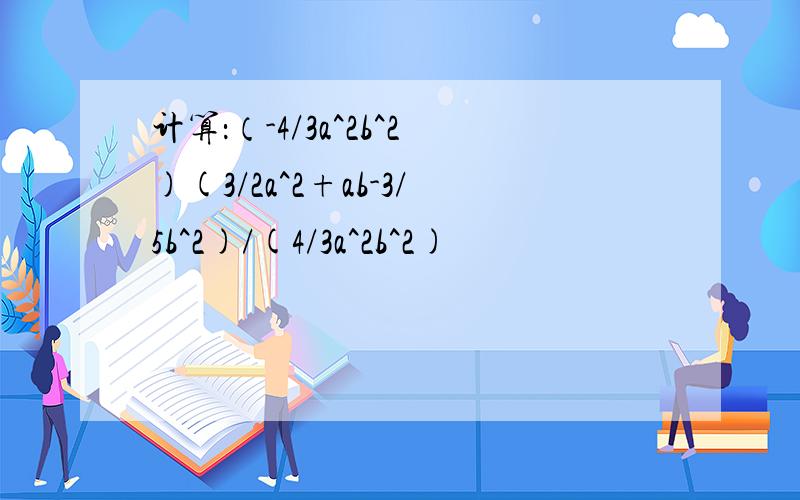 计算：（-4/3a^2b^2)(3/2a^2+ab-3/5b^2)/(4/3a^2b^2)