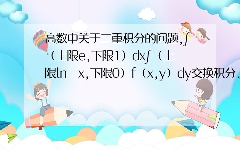高数中关于二重积分的问题,∫（上限e,下限1）dx∫（上限ln　x,下限0）f（x,y）dy交换积分．．．高数中关于二重积分的问题,∫（上限e下限1）dx∫（上限ln　x,下限0）f（x,y）dy交换积分．．．