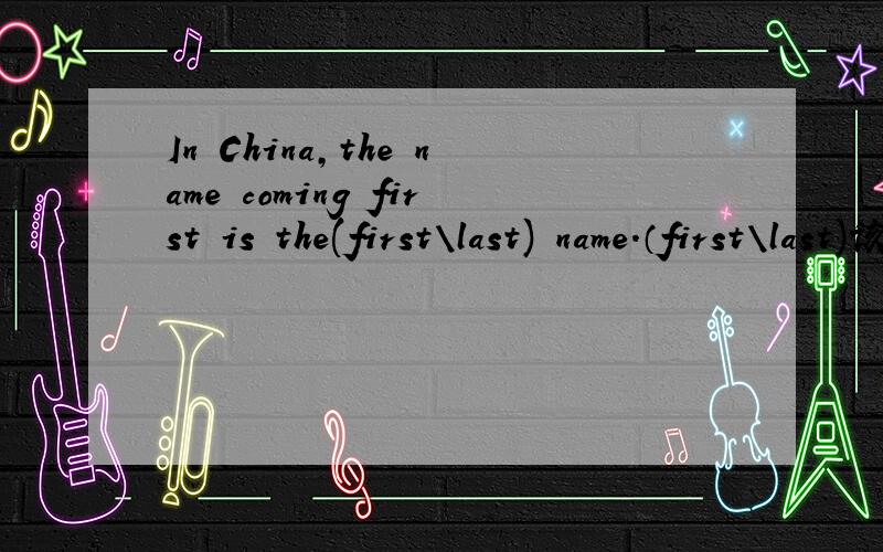 In China,the name coming first is the(first\last) name.（first\last)该选哪个?