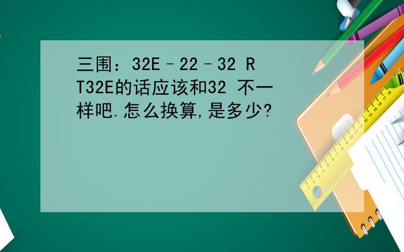 三围：32E–22–32 RT32E的话应该和32 不一样吧.怎么换算,是多少?