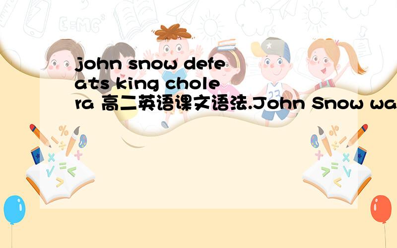 john snow defeats king cholera 高二英语课文语法.John Snow was a famous doctor in London - so expert,indeed,that he attended Queen Victoria as her personal physician.But he became inspired when he thought about helping ordinary people exposed