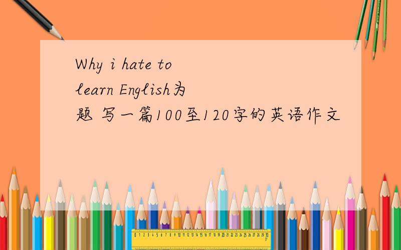 Why i hate to learn English为题 写一篇100至120字的英语作文