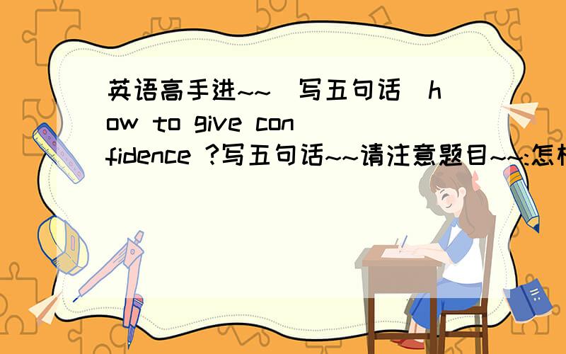 英语高手进~~(写五句话)how to give confidence ?写五句话~~请注意题目~~:怎样有信心!!