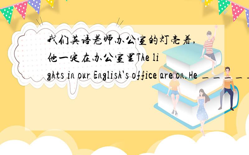 我们英语老师办公室的灯亮着,他一定在办公室里The lights in our English's office are on.He _____ _____in his office.