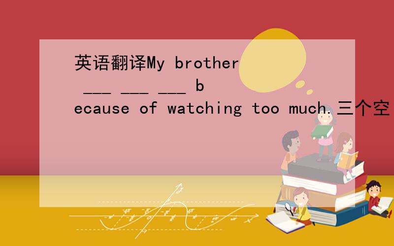 英语翻译My brother ___ ___ ___ because of watching too much.三个空