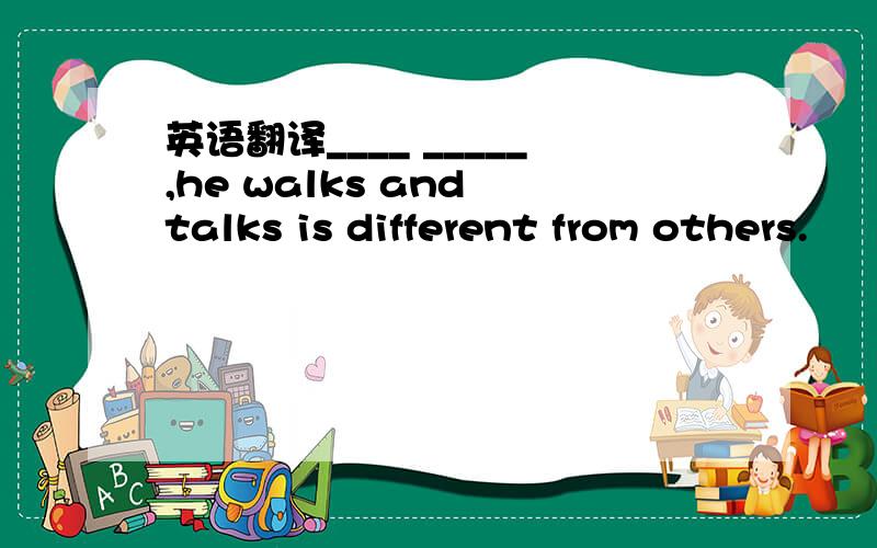 英语翻译____ _____,he walks and talks is different from others.