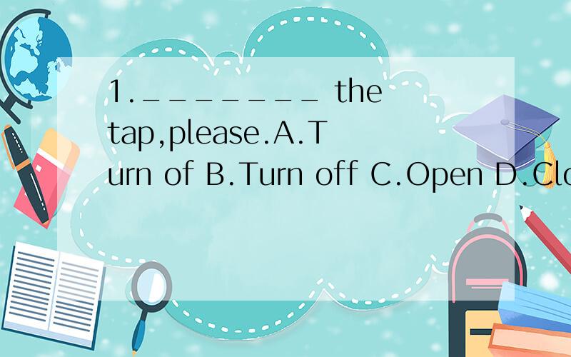 1._______ the tap,please.A.Turn of B.Turn off C.Open D.Close1._______ the tap,please.A.Turn of B.Turn off C.Open D.Close写一下为什么