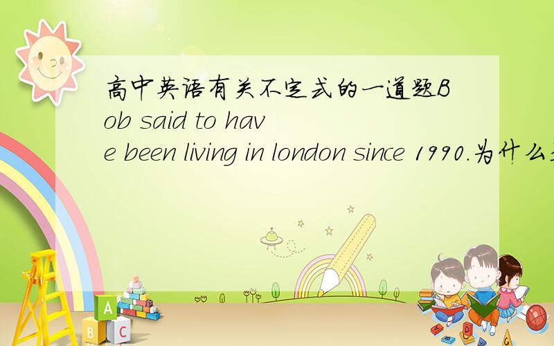 高中英语有关不定式的一道题Bob said to have been living in london since 1990.为什么是to have been living 而不是to have lived?