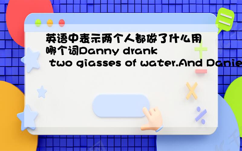 英语中表示两个人都做了什么用哪个词Danny drank two giasses of water.And Daniel drank two glasses of water,too .换成 Danny drank—— —— water—— Daniel 横线上填什么？