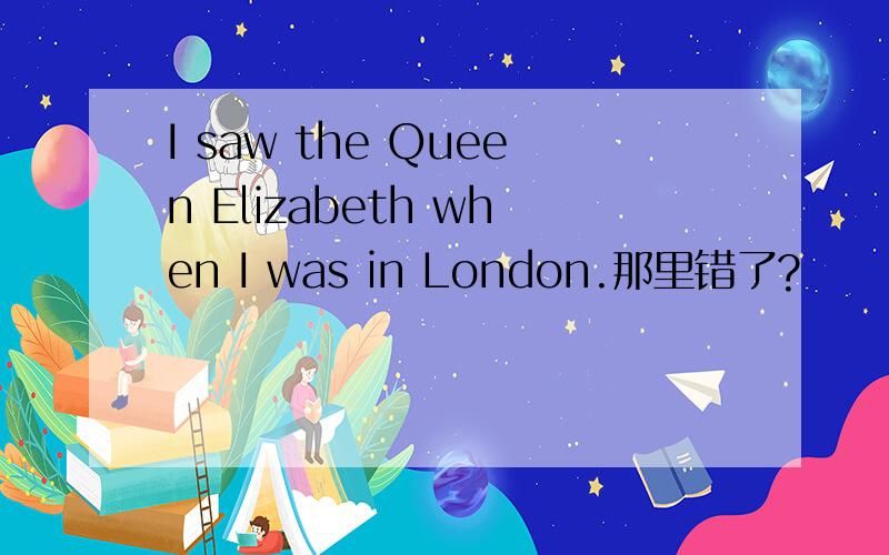 I saw the Queen Elizabeth when I was in London.那里错了?