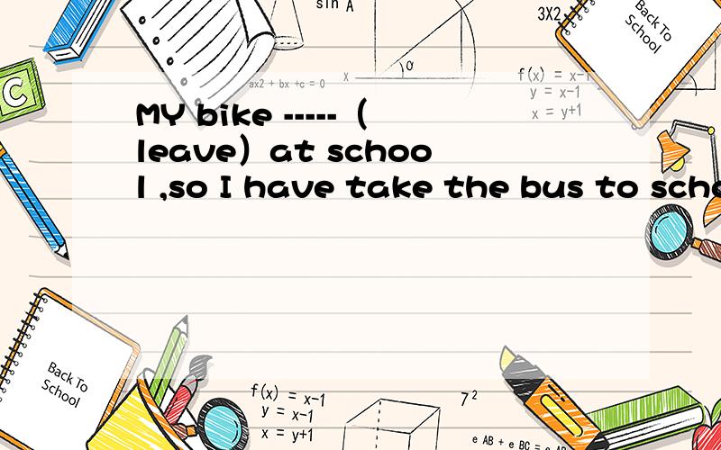 MY bike -----（leave）at school ,so I have take the bus to school today怎么填