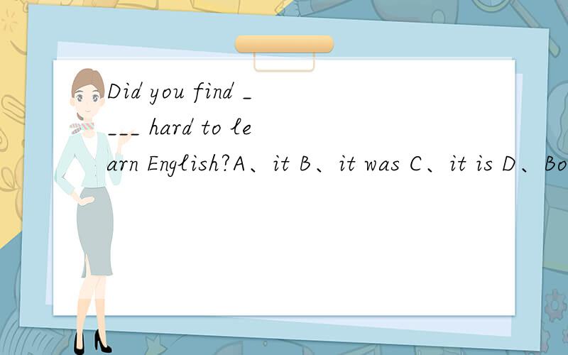 Did you find ____ hard to learn English?A、it B、it was C、it is D、Both A and B尽管有it作形式宾语的用法,但it引导形式主语作宾语又未尝不可,答案是选D的说……it is是错误滴……合理解释啊!