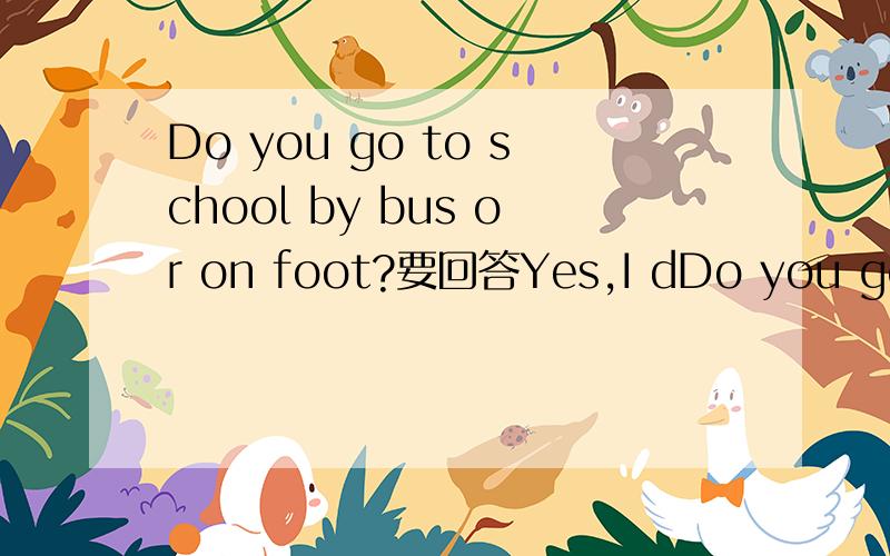 Do you go to school by bus or on foot?要回答Yes,I dDo you go to school by bus or on foot?要回答Yes,I do还是On foot?