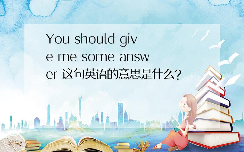 You should give me some answer 这句英语的意思是什么?