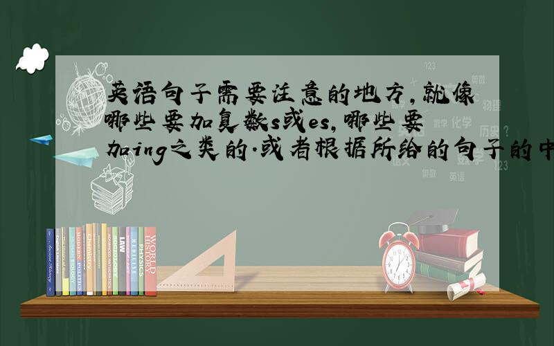 英语句子需要注意的地方,就像哪些要加复数s或es,哪些要加ing之类的.或者根据所给的句子的中文意思完成句子.