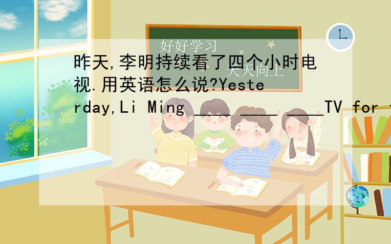 昨天,李明持续看了四个小时电视.用英语怎么说?Yesterday,Li Ming ____ ____ ____TV for four hours.