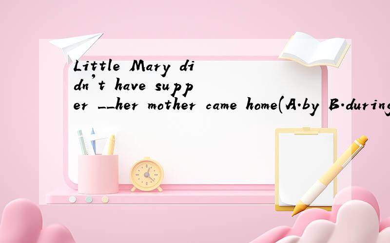 Little Mary didn't have supper __her mother came home(A.by B.during C.until D .after)